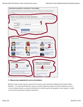 Manual sobre Facebook: redes sociales para usuar...                http://www.imh.es/dokumentazio-irekia/manuales/...




        1 - Busca a tus contactos de correo electrónico

        Podemos meter nuestro usuario / password de nuestro correo electrónico habitual (bien Gmail, Yahoo,
        Hotmail.. ) y lo que hará Facebook es mirar en nuestro listado de contactos de dicho sistema de correo a
        ver qué contactos tienen ya cuenta en Facebook (nos dará la opción de agregarlos como amigos) y cuales
        no (nos dará la opción de invitarles a Facebook)




48 de 199                                                                                                 09/10/10 13:29
 