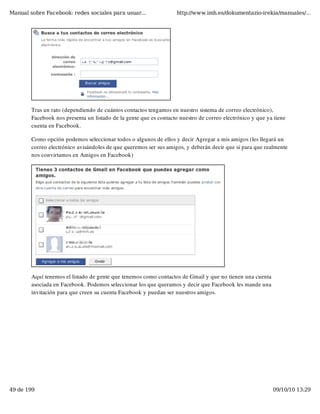 Manual sobre Facebook: redes sociales para usuar...                 http://www.imh.es/dokumentazio-irekia/manuales/...




        Tras un rato (dependiendo de cuántos contactos tengamos en nuestro sistema de correo electrónico),
        Facebook nos presenta un listado de la gente que es contacto nuestro de correo electrónico y que ya tiene
        cuenta en Facebook.

        Como opción podemos seleccionar todos o algunos de ellos y decir Agregar a mis amigos (les llegará un
        correo electrónico avisándoles de que queremos ser sus amigos, y deberán decir que si para que realmente
        nos convirtamos en Amigos en Facebook)




        Aquí tenemos el listado de gente que tenemos como contactos de Gmail y que no tienen una cuenta
        asociada en Facebook. Podemos seleccionar los que queramos y decir que Facebook les mande una
        invitación para que creen su cuenta Facebook y puedan ser nuestros amigos.




49 de 199                                                                                                  09/10/10 13:29
 