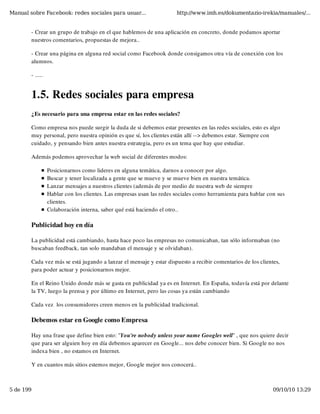 Manual sobre Facebook: redes sociales para usuar...                    http://www.imh.es/dokumentazio-irekia/manuales/...


        - Crear un grupo de trabajo en el que hablemos de una aplicación en concreto, donde podamos aportar
        nuestros comentarios, propuestas de mejora..

        - Crear una página en alguna red social como Facebook donde consigamos otra vía de conexión con los
        alumnos.

        - .....


        1.5. Redes sociales para empresa
        ¿Es necesario para una empresa estar en las redes sociales?

        Como empresa nos puede surgir la duda de si debemos estar presentes en las redes sociales, esto es algo
        muy personal, pero nuestra opinión es que sí, los clientes están allí --> debemos estar. Siempre con
        cuidado, y pensando bien antes nuestra estrategia, pero es un tema que hay que estudiar.

        Además podemos aprovechar la web social de diferentes modos:

                  Posicionarnos como lideres en alguna temática, darnos a conocer por algo.
                  Buscar y tener localizada a gente que se mueve y se mueve bien en nuestra temática.
                  Lanzar mensajes a nuestros clientes (además de por medio de nuestra web de siempre
                  Hablar con los clientes. Las empresas usan las redes sociales como herramienta para hablar con sus
                  clientes.
                  Colaboración interna, saber qué está haciendo el otro..

        Publicidad hoy en día

        La publicidad está cambiando, hasta hace poco las empresas no comunicaban, tan sólo informaban (no
        buscaban feedback, tan solo mandaban el mensaje y se olvidaban).

        Cada vez más se está jugando a lanzar el mensaje y estar dispuesto a recibir comentarios de los clientes,
        para poder actuar y posicionarnos mejor.

        En el Reino Unido donde más se gasta en publicidad ya es en Internet. En España, todavía está por delante
        la TV, luego la prensa y por último en Internet, pero las cosas ya están cambiando

        Cada vez  los consumidores creen menos en la publicidad tradicional.

        Debemos estar en Google como Empresa

        Hay una frase que define bien esto: "You're nobody unless your name Googles well" , que nos quiere decir
        que para ser alguien hoy en día debemos aparecer en Google... nos debe conocer bien. Si Google no nos
        indexa bien , no estamos en Internet.

        Y en cuantos más sitios estemos mejor, Google mejor nos conocerá..



5 de 199                                                                                                       09/10/10 13:29
 