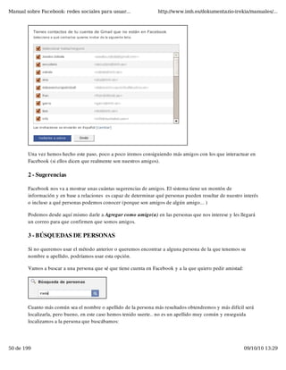 Manual sobre Facebook: redes sociales para usuar...                http://www.imh.es/dokumentazio-irekia/manuales/...




        Una vez hemos hecho este paso, poco a poco iremos consiguiendo más amigos con los que interactuar en
        Facebook (si ellos dicen que realmente son nuestros amigos).

        2 - Sugerencias

        Facebook nos va a mostrar unas cuántas sugerencias de amigos. El sistema tiene un montón de
        información y en base a relaciones  es capaz de determinar qué personas pueden resultar de nuestro interés
        o incluso a qué personas podemos conocer (porque son amigos de algún amigo... )

        Podemos desde aquí mismo darle a Agregar como amigo(a) en las personas que nos interese y les llegará
        un correo para que confirmen que somos amigos.

        3 - BÚSQUEDAS DE PERSONAS

        Si no queremos usar el método anterior o queremos encontrar a alguna persona de la que tenemos su
        nombre u apellido, podríamos usar esta opción.

        Vamos a buscar a una persona que sé que tiene cuenta en Facebook y a la que quiero pedir amistad:




        Cuanto más común sea el nombre o apellido de la persona más resultados obtendremos y más difícil será
        localizarla, pero bueno, en este caso hemos tenido suerte.. no es un apellido muy común y enseguida
        localizamos a la persona que buscábamos:




50 de 199                                                                                                   09/10/10 13:29
 