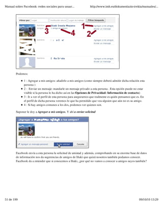 Manual sobre Facebook: redes sociales para usuar...                http://www.imh.es/dokumentazio-irekia/manuales/...




        Podemos:

              1 : Agregar a mis amigos: añadirlo a mis amigos (como siempre deberá admitir dicha relación esta
              persona )
              2 :  Enviar un mensaje: mandarle un mensaje privado a esta persona . Esta opción puede no estar
              visible si la persona lo ha dicho así en las Opciones de Privacidad: Información de contacto)
              3 : Ir a ver el perfil de esta persona para asegurarnos que realmente es quién pensamos que es. En
              el perfil de dicha persona veremos lo que ha permitido que vea alguien que aún no es su amigo.
              4 : Si hay amigos comunes a los dos, podemos ver quienes son. 

        Suponer le doy a Agregar a mis amigos. Y ahí a enviar solicitud




        Facebook envía a esta persona la solicitud de amistad y además, comprobando en su enorme base de datos
        de información nos da sugerencias de amigos de Iñaki que quizá nosotros también podamos conocer.
        Facebook da a entender que si conocemos a Iñaki, ¿por qué no vamos a conocer a amigos suyos también?




51 de 199                                                                                                  09/10/10 13:29
 