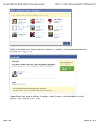 Manual sobre Facebook: redes sociales para usuar...                 http://www.imh.es/dokumentazio-irekia/manuales/...




        A Iñaki le llegará un correo diciendo que yo he dicho que es mi amigo. En sus manos queda el decir si
        realmente somos amigos o no.




        En caso de que Iñaki acepte la solicitud de amistad, a mi me llegará un correo indicándolo, y desde
        entonces podré ver la actividad de Iñaki




52 de 199                                                                                                     09/10/10 13:29
 