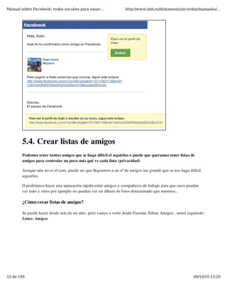 Manual sobre Facebook: redes sociales para usuar...               http://www.imh.es/dokumentazio-irekia/manuales/...




        5.4. Crear listas de amigos
        Podemos tener tantos amigos que se haga difícil el seguirlos o puede que queramos tener listas de
        amigos para controlar un poco más qué ve cada lista (privacidad)

        Aunque aún no es el caso, puede ser que lleguemos a un nº de amigos tan grande que se nos haga difícil
        seguirlos.

        O podríamos hacer una separación rápida entre amigos y compañeros de trabajo para que unos puedan
        ver todo y otros por ejemplo no puedan ver un álbum de fotos determinado que tenemos...

        ¿Cómo crear listas de amigos?

        Se puede hacer desde más de un sitio, pero vamos a verlo desde Cuentas: Editar Amigos , menú izquierdo:
        Listas: Amigos




53 de 199                                                                                                09/10/10 13:29
 