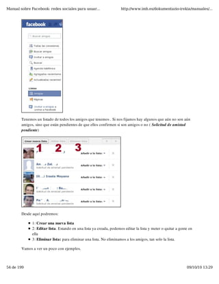 Manual sobre Facebook: redes sociales para usuar...                  http://www.imh.es/dokumentazio-irekia/manuales/...




        Tenemos un listado de todos los amigos que tenemos . Si nos fijamos hay algunos que aún no son aún
        amigos, sino que están pendientes de que ellos confirmen si son amigos o no ( Solicitud de amistad
        pendiente)




        Desde aquí podremos:

              1: Crear una nueva lista
              2: Editar lista. Estando en una lista ya creada, podemos editar la lista y meter o quitar a gente en
              ella
              3: Eliminar lista: para eliminar una lista. No eliminamos a los amigos, tan solo la lista. 

        Vamos a ver un poco con ejemplos.



54 de 199                                                                                                     09/10/10 13:29
 