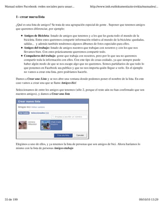 Manual sobre Facebook: redes sociales para usuar...                http://www.imh.es/dokumentazio-irekia/manuales/...


        1 - crear nueva lista

        ¿Qué es una lista de amigos? Se trata de una agrupación especial de gente . Suponer que tenemos amigos
        que queremos diferenciar, por ejemplo:

              Amigos de Bicicleta: listado de amigos que tenemos y a los que les gusta todo el mundo de la
              bicicleta. Entre estos queremos compartir información relativa al mundo de la bicicleta: quedadas,
              salidas...  y además también tendremos algunos álbumes de fotos especiales para ellos.
              Amigos del trabajo: listado de amigos nuestros que trabajan con nosotros y con los que nos
              llevamos bien. Con estos prácticamente querremos compartir todo.
              Compañeros del trabajo: gente que trabaja con nosotros, pero por lo que sea no queremos
              compartir toda la información con ellos. Con este tipo de cosas cuidado, ya que siempre puede
              haber algún modo de que se nos escape algo que no queremos. Somos partidiarios de que todo lo
              que ponemos en Facebook sea publico y que no nos importa quién llegue a verlo. En el ejemplo
              no vamos a crear esta lista, pero podríamos hacerlo.

        Damos a Crear una Lista y se nos abre una ventana donde podemos poner el nombre de la lista. En este
        caso vamos a crear una que se llame Amigos-bici

        Seleccionamos de entre los amigos que tenemos (sólo 2, porque el resto aún no han confirmado que son
        nuestros amigos), y damos a Crear una lista




        Elegimos a uno de ellos, y ya tenemos la lista de personas que son amigos de bici. Ahora haríamos lo
        mismo con la lista de personas Amigos-trabajo




55 de 199                                                                                                  09/10/10 13:29
 