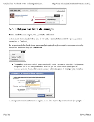 Manual sobre Facebook: redes sociales para usuar...                 http://www.imh.es/dokumentazio-irekia/manuales/...




        5.5. Utilizar las lista de amigos
        Hemos creado listas de amigos, pero.. ¿donde las utilizamos?

        Anteriormente hemos tratado todo el tema de privacidad y entre ello hemos visto los tipos de permisos
        que existen en Facebook.

        En las secciones de Facebook donde veamos candados es donde podemos establecer estos permisos y las
        listas tienen sentido en la opción Personalizar




              Personalizar: podemos restringir un poco más quién puede ver nuestros datos. Para elegir que tan
              solo puedan ver de una lista que tenemos, en Hacer que este contenido sea visible para las
              personas siguiente, elegimos Personas concretas, y así nos da opción de elegir personas o una lista




        Además podemos decir que lo vea toda la gente de una lista, excepto alguien en concreto por ejemplo..




57 de 199                                                                                                   09/10/10 13:29
 