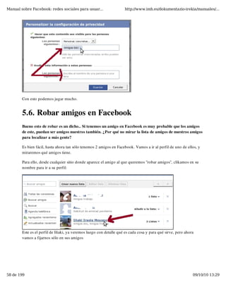 Manual sobre Facebook: redes sociales para usuar...                  http://www.imh.es/dokumentazio-irekia/manuales/...




        Con esto podemos jugar mucho.


        5.6. Robar amigos en Facebook
        Bueno esto de robar es un dicho.. Si tenemos un amigo en Facebook es muy probable que los amigos
        de este, puedan ser amigos nuestros también. ¿Por qué no mirar la lista de amigos de nuestros amigos
        para localizar a más gente?

        Es bien fácil, hasta ahora tan sólo tenemos 2 amigos en Facebook. Vamos a ir al perfil de uno de ellos, y
        miraremos qué amigos tiene.

        Para ello, desde cualquier sitio donde aparece el amigo al que queremos "robar amigos", clikamos en su
        nombre para ir a su perfil:




        Este es el perfil de Iñaki, ya veremos luego con detalle qué es cada cosa y para qué sirve, pero ahora
        vamos a fijarnos sólo en sus amigos




58 de 199                                                                                                    09/10/10 13:29
 