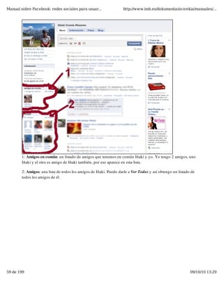 Manual sobre Facebook: redes sociales para usuar...                http://www.imh.es/dokumentazio-irekia/manuales/...




        1: Amigos en común: un listado de amigos que tenemos en común Iñaki y yo. Yo tengo 2 amigos, uno
        Iñaki y el otro es amigo de Iñaki también, por eso aparece en esta lista.

        2: Amigos: una lista de todos los amigos de Iñaki. Puedo darle a Ver Todos y así obtengo un listado de
        todos los amigos de él.




59 de 199                                                                                                  09/10/10 13:29
 
