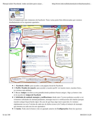 Manual sobre Facebook: redes sociales para usuar...                http://www.imh.es/dokumentazio-irekia/manuales/...




        Esta es la página que más visitaremos de facebook. Tiene varias partes bien diferenciadas que veremos
        detalladamente en los siguientes apartados:




              1 : Facebook o Inicio: para acceder a esta página inicial de Facebook
              2: Perfil o Nombre de usuario: para acceder a nuestro perfil: ver nuestro muro, nuestras fotos...
              ya veremos más adelante
              3: Buscar Amigos: nos lleva a una pantalla donde podemos buscar amigos. Algo ya hemos visto
              en la sección de Amigos de Facebook
              4: Solicitudes de amistad, mensajes y notificaciones: desde estos 3 iconos podemos acceder a ver
              si tenemos solicitudes de amistad pendientes, mensajes nuevos o notificaciones del sistema (porque
              nuestros amigos hayan hecho algo). En caso de que haya algo nuevo para leer, lo veremos
              rápidamente con un nº encima de cada uno de dichos iconos (el nº indica el número de mensajes
              que tenemos en cada uno de esos apartados)
              5: Cuenta: Todo esto lo hemos visto en apartado anterior de Configuración. Entre las opciones


61 de 199                                                                                                  09/10/10 13:29
 