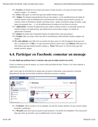 Manual sobre Facebook: redes sociales para usuar...                 http://www.imh.es/dokumentazio-irekia/manuales/...


              4: Eventos: un listado de los eventos que hemos creado nosotros, a los que nos han invitado
              nuestros amigos... lo veremos 
              5: Fotos: filtro para ver sólo fotos que han subido nuestros amigos
              6: Amigos: Si entramos aquí podremos buscar más amigos, ver las actualizaciones de estado de
              nuestros amigos (sólo las publicaciones (actualizaciones de estado) que ha hecho la gente, no
              veremos como en Noticias en tiempo real temas como : quién se ha hecho amigo de quién, a qué
              juego esta jugando uno, ...), ver las publicaciones de amigos de una lista en concreto.. 
              7: Aplicaciones: veremos las aplicaciones que estamos usando nosotros, la actividad reciente de
              nuestros amigos con aplicaciones, qué aplicaciones usan nuestros amigos, un listado de
              aplicaciones existentes... 
              8: Juegos: lo mismo que el apartado anterior de aplicaciones, pero para juegos. 
              9: Grupos: filtro en el que vemos tan sólo la actividad que están teniendo nuestros amigos con
              Grupos.
              10 y más adelante: hay filtros de un montón de tipos, para ver sólo las páginas de las que eres
              fan, es cuestión de ir a Más y ver qué opciones tenemos. Entre otras cosas Enlaces: filtro para ver
              sólo enlaces que han metido nuestros amigos y  Notas: filtro para ver sólo las notas que han
              metido nuestros amigos


        6.4. Participar en Facebook: comentar un mensaje
        Lo más simple que podemos hacer, comentar algo que un amigo nuestro ha escrito

        Como ya tenemos un par de amigos, ya vemos cierta actividad de ellos. Vamos a ver como empezar a
        interactuar con ellos.

        Aquí vemos algo de actividad de un amigo que nos parece interesante y que queremos comentar.
        Dependiendo del tipo de actividad, tendremos diferentes acciones a realizar




              1: Comentar: ahora veremos con un ejemplo, sin más dar nuestra opinión a lo que nuestro amigo
              ha hecho o publicado.
              2: Me gusta: para decir que me gusta lo que ha puesto o ha hecho mi compañero. Con esta acción
              digo que estoy de acuerdo o que su publicación es de mi agrado


65 de 199                                                                                                    09/10/10 13:29
 