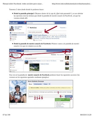 Manual sobre Facebook: redes sociales para usuar...               http://www.imh.es/dokumentazio-irekia/manuales/...


        Tenemos 2 sitios desde donde lo podemos hacer:

              Desde la pantalla principal. Clikamos dentro de la caja de ¿Qué estás pensando? y se nos abrirán
              las opciones (son las mismas que desde la pantalla de nuestro usuario de Facebook, así que las
              veremos desde allí)




              Desde la pantalla de nuestro usuario de Facebook: Primero vamos a la pantalla de nuestro
              usuario si es que no estamos ya en ella




        Una vez en la pantalla de  nuestro usuario de Facebook podemos hacer las siguientes acciones (las
        veremos en los siguientes apartados mediante ejemplos):




67 de 199                                                                                                   09/10/10 13:29
 