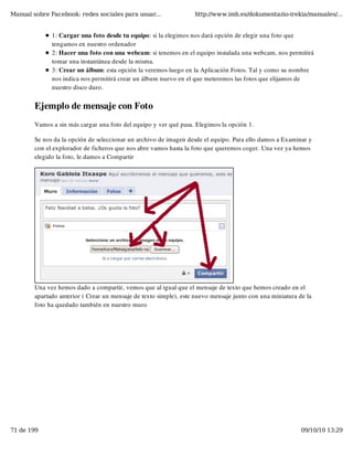 Manual sobre Facebook: redes sociales para usuar...                http://www.imh.es/dokumentazio-irekia/manuales/...


              1: Cargar una foto desde tu equipo: si la elegimos nos dará opción de elegir una foto que
              tengamos en nuestro ordenador
              2: Hacer una foto con una webcam: si tenemos en el equipo instalada una webcam, nos permitirá
              tomar una instantánea desde la misma.
              3: Crear un álbum: esta opción la veremos luego en la Aplicación Fotos. Tal y como su nombre
              nos indica nos permitirá crear un álbum nuevo en el que meteremos las fotos que elijamos de
              nuestro disco duro. 


        Ejemplo de mensaje con Foto
        Vamos a sin más cargar una foto del equipo y ver qué pasa. Elegimos la opción 1.

        Se nos da la opción de seleccionar un archivo de imagen desde el equipo. Para ello damos a Examinar y
        con el explorador de ficheros que nos abre vamos hasta la foto que queremos coger. Una vez ya hemos
        elegido la foto, le damos a Compartir




        Una vez hemos dado a compartir, vemos que al igual que el mensaje de texto que hemos creado en el
        apartado anterior ( Crear un mensaje de texto simple), este nuevo mensaje junto con una miniatura de la
        foto ha quedado también en nuestro muro




71 de 199                                                                                                  09/10/10 13:29
 
