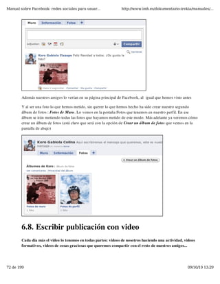 Manual sobre Facebook: redes sociales para usuar...               http://www.imh.es/dokumentazio-irekia/manuales/...




        Además nuestros amigos lo verían en su página principal de Facebook, al  igual que hemos visto antes

        Y al ser una foto lo que hemos metido, sin querer lo que hemos hecho ha sido crear nuestro segundo
        álbum de fotos : Fotos de Muro. Lo vemos en la pestaña Fotos que tenemos en nuestro perfil. En ese
        álbum se irán metiendo todas las fotos que hayamos metido de este modo. Más adelante ya veremos cómo
        crear un álbum de fotos (está claro que será con la opción de Crear un álbum de fotos que vemos en la
        pantalla de abajo)




        6.8. Escribir publicación con video
        Cada día más el video lo tenemos en todas partes: videos de nosotros haciendo una actividad, videos
        formativos, videos de cosas graciosas que queremos compartir con el resto de nuestros amigos...




72 de 199                                                                                                09/10/10 13:29
 