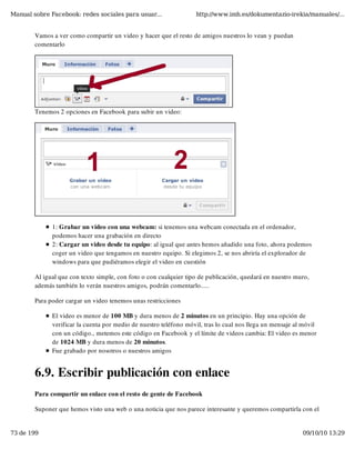 Manual sobre Facebook: redes sociales para usuar...                http://www.imh.es/dokumentazio-irekia/manuales/...


        Vamos a ver como compartir un video y hacer que el resto de amigos nuestros lo vean y puedan
        comentarlo




        Tenemos 2 opciones en Facebook para subir un video:




              1: Grabar un video con una webcam: si tenemos una webcam conectada en el ordenador,
              podemos hacer una grabación en directo
              2: Cargar un video desde tu equipo: al igual que antes hemos añadido una foto, ahora podemos
              coger un video que tengamos en nuestro equipo. Si elegimos 2, se nos abriría el explorador de
              windows para que pudiéramos elegir el video en cuestión

        Al igual que con texto simple, con foto o con cualquier tipo de publicación, quedará en nuestro muro,
        además también lo verán nuestros amigos, podrán comentarlo.....

        Para poder cargar un video tenemos unas restricciones

              El video es menor de 100 MB y dura menos de 2 minutos en un principio. Hay una opción de
              verificar la cuenta por medio de nuestro teléfono móvil, tras lo cual nos llega un mensaje al móvil
              con un código., metemos este código en Facebook y el límite de videos cambia: El video es menor
              de 1024 MB y dura menos de 20 minutos.
              Fue grabado por nosotros o nuestros amigos


        6.9. Escribir publicación con enlace
        Para compartir un enlace con el resto de gente de Facebook

        Suponer que hemos visto una web o una noticia que nos parece interesante y queremos compartirla con el


73 de 199                                                                                                  09/10/10 13:29
 