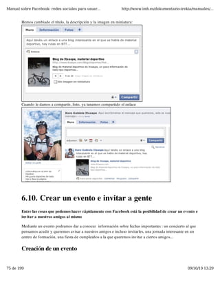Manual sobre Facebook: redes sociales para usuar...                http://www.imh.es/dokumentazio-irekia/manuales/...


        Hemos cambiado el título, la descripción y la imagen en miniatura:




        Cuando le damos a compartir, listo, ya tenemos compartido el enlace




        6.10. Crear un evento e invitar a gente
        Entre las cosas que podemos hacer rápidamente con Facebook está la posibilidad de crear un evento e
        invitar a nuestros amigos al mismo

        Mediante un evento podremos dar a conocer  información sobre fechas importantes : un concierto al que
        pensamos acudir y queremos avisar a nuestros amigos e incluso invitarles, una jornada interesante en un
        centro de formación, una fiesta de cumpleaños a la que queremos invitar a ciertos amigos...


        Creación de un evento


75 de 199                                                                                                 09/10/10 13:29
 