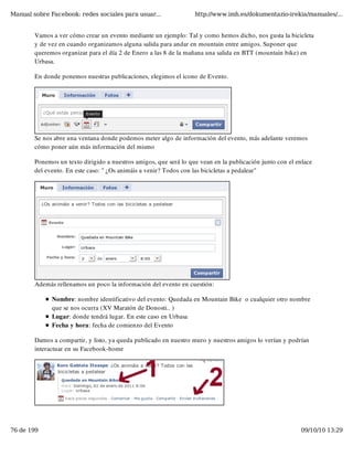 Manual sobre Facebook: redes sociales para usuar...                http://www.imh.es/dokumentazio-irekia/manuales/...


        Vamos a ver cómo crear un evento mediante un ejemplo: Tal y como hemos dicho, nos gusta la bicicleta
        y de vez en cuando organizamos alguna salida para andar en mountain entre amigos. Suponer que
        queremos organizar para el día 2 de Enero a las 8 de la mañana una salida en BTT (mountain bike) en
        Urbasa.

        En donde ponemos nuestras publicaciones, elegimos el icono de Evento.




        Se nos abre una ventana donde podemos meter algo de información del evento, más adelante veremos
        cómo poner aún más información del mismo

        Ponemos un texto dirigido a nuestros amigos, que será lo que vean en la publicación junto con el enlace
        del evento. En este caso: " ¿Os animáis a venir? Todos con las bicicletas a pedalear"




        Además rellenamos un poco la información del evento en cuestión:

              Nombre: nombre identificativo del evento: Quedada en Mountain Bike  o cualquier otro nombre
              que se nos ocurra (XV Maratón de Donosti.. )
              Lugar: donde tendrá lugar. En este caso en Urbasa
              Fecha y hora: fecha de comienzo del Evento

        Damos a compartir, y listo, ya queda publicado en nuestro muro y nuestros amigos lo verían y podrían
        interactuar en su Facebook-home




76 de 199                                                                                                 09/10/10 13:29
 