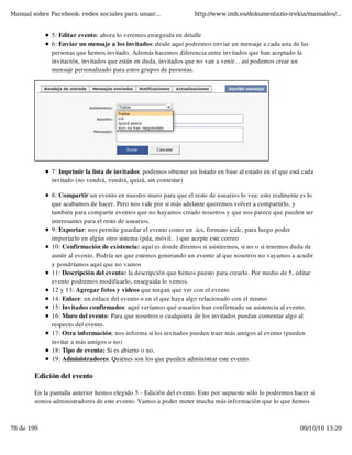Manual sobre Facebook: redes sociales para usuar...                http://www.imh.es/dokumentazio-irekia/manuales/...


              5: Editar evento: ahora lo veremos enseguida en detalle
              6: Enviar un mensaje a los invitados: desde aquí podremos enviar un mensaje a cada una de las
              personas que hemos invitado. Además hacemos diferencia entre invitados que han aceptado la
              invitación, invitados que están en duda, invitados que no van a venir... así podemos crear un
              mensaje personalizado para estos grupos de personas.




              7: Imprimir la lista de invitados: podemos obtener un listado en base al estado en el que está cada
              invitado (no vendrá, vendrá, quizá, sin contestar)

              8: Compartir un evento en nuestro muro para que el resto de usuarios lo vea: esto realmente es lo
              que acabamos de hacer. Pero nos vale por si más adelante queremos volver a compartirlo, y
              también para compartir eventos que no hayamos creado nosotros y que nos parece que pueden ser
              interesantes para el resto de usuarios.
              9: Exportar: nos permite guardar el evento como un .ics, formato icalc, para luego poder
              importarlo en algún otro sistema (pda, móvil.. ) que acepte este correo 
              10: Confirmación de existencia: aquí es donde diremos si asistiremos, si no o si tenemos duda de
              asistir al evento. Podría ser que estemos generando un evento al que nosotros no vayamos a acudir
              y pondríamos aquí que no vamos
              11: Descripción del evento: la descripción que hemos puesto para crearlo. Por medio de 5, editar
              evento podremos modificarlo, enseguida lo vemos.
              12 y 13: Agregar fotos y videos que tengan que ver con el evento
              14: Enlace: un enlace del evento o en el que haya algo relacionado con el mismo
              15: Invitados confirmados: aquí veríamos qué usuarios han confirmado su asistencia al evento.
              16: Muro del evento: Para que nosotros o cualquiera de los invitados puedan comentar algo al
              respecto del evento. 
              17: Otra información: nos informa si los invitados pueden traer más amigos al evento (pueden
              invitar a más amigos o no)
              18: Tipo de evento: Si es abierto o no.
              19: Administradores: Quiénes son los que pueden administrar este evento.

        Edición del evento

        En la pantalla anterior hemos elegido 5 - Edición del evento. Esto por supuesto sólo lo podremos hacer si
        somos administradores de este evento. Vamos a poder meter mucha más información que lo que hemos



78 de 199                                                                                                   09/10/10 13:29
 