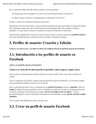 Manual sobre Facebook: redes sociales para usuar...                  http://www.imh.es/dokumentazio-irekia/manuales/...


        pero si queremos llegar más allí, pueden surgirnos varias preguntas:

              ¿Tengo que crear una página o me sirve con un perfil personal para mi negocio?

              ¿Qué es mejor un grupo o una página para un propósito en concreto? 

        Es decir, ¿cuales son las diferencias básicas entre estos?

        Intentaremos resolver estas dudas y conocer el funcionamiento de cada una de ellas a lo largo del manual.
        Eso sí, queremos dejar claro que esto de Facebook está cambiando día a día, cambian conceptos ,
        pantallas.. y lo que vamos a tratar en el manual es el estado de Facebook a día de hoy.

        Antes de nada, trabajaremos el tema un usuario normal: el que no requiere más que un perfil de usuario y
        que usará la plataforma para comunicarse con sus amigos, participar en grupos..


        3. Perfiles de usuario: Creación y Edición
        Vamos a ver cómo crear y un editar los datos de configuración de un perfil de usuario de Facebook


        3.1. Introducción a los perfiles de usuario en
        Facebook
        ¿Qué es un perfil de usuario en Facebook?

        Vamos a ver cómo dar de alta un perfil en facebook y cómo empezar a jugar con él.

        Como veremos enseguida darse de alta en Facebook es muy sencillo. Pero como todo, no basta con
        crearlo..

        Vamos a empezar con lo básico, crearnos nuestro perfil de usuario en Facebook y ver nociones simples
        para que podamos empezar a movernos en el sistema.

        perro y gatoAntes de nada volver a comentar que un perfiles de usuario se basa en amistades.  Para ser
        amigo de alguien tienes que pedírselo, tras lo cual llegará una petición de correo a esa persona para que
        corrobore y diga que efectivamente sois amigos (dos no son amigos si uno no quiere).  Toda la
        privacidad de quién ve qué en Facebook está basada en estas amistades, así que prestar atención a quién
        añadimos .

        Ya lo veremos más adelante por qué os decimos esto.


        3.2. Crear un perfil de usuario Facebook

8 de 199                                                                                                   09/10/10 13:29
 