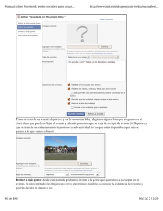 Manual sobre Facebook: redes sociales para usuar...                  http://www.imh.es/dokumentazio-irekia/manuales/...




        Como se trata de un evento deportivo y es de mountain bike, elegimos alguna foto que tengamos en el
        disco duro que pueda reflejar el evento y además ponemos que se trata de un tipo de evento de Deportes y
        que se trata de un entrenamiento deportivo (la sub-actividad de las que están disponibles que más se
        parece a lo que vamos a hacer)




        Invitar a más gente: desde esta pantalla podremos invitar a la gente que queramos a participar en el
        evento. A estos invitados les llegará un correo electrónico dándoles a conocer la existencia del evento y
        podrán decidir si vienen o no.


80 de 199                                                                                                    09/10/10 13:29
 