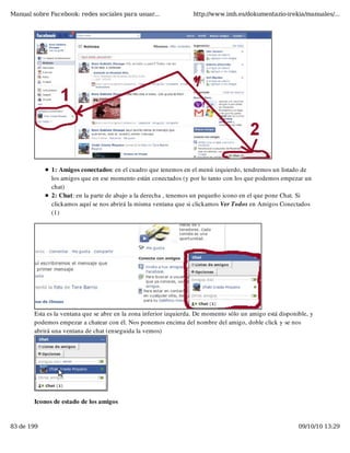 Manual sobre Facebook: redes sociales para usuar...                http://www.imh.es/dokumentazio-irekia/manuales/...




              1: Amigos conectados: en el cuadro que tenemos en el menú izquierdo, tendremos un listado de
              los amigos que en ese momento están conectados (y por lo tanto con los que podemos empezar un
              chat)
              2: Chat: en la parte de abajo a la derecha , tenemos un pequeño icono en el que pone Chat. Si
              clickamos aquí se nos abrirá la misma ventana que si clickamos Ver Todos en Amigos Conectados
              (1)




        Esta es la ventana que se abre en la zona inferior izquierda. De momento sólo un amigo está disponible, y
        podemos empezar a chatear con él. Nos ponemos encima del nombre del amigo, doble click y se nos
        abrirá una ventana de chat (enseguida la vemos)




        Iconos de estado de los amigos


83 de 199                                                                                                  09/10/10 13:29
 