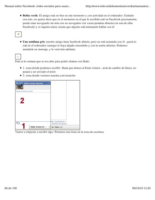Manual sobre Facebook: redes sociales para usuar...                 http://www.imh.es/dokumentazio-irekia/manuales/...


              Bolita verde. El amigo está on-line en este momento y con actividad en el ordenador. Cuidado
              con esto, no quiere decir que en el momento en el que le escribáis esté en Facebook precisamente,
              puede estar navegando sin más con un navegador con varias pestañas abiertas (en una de ellas
              Facebook) y ni siquiera darse cuenta que alguien está intentando hablar con él




              Una semiluna gris: nuestro amigo tiene facebook abierto, pero no está actuando con él , quizá ni
              esté en el ordenador (aunque lo haya dejado encendido y con la sesión abierta). Podemos
              mandarle un mensaje, y lo verá más adelante. 



        Esta es la ventana que se nos abre para poder chatear con Iñaki:

              1: zona donde podemos escribir. Hasta que demos al Enter (return , tecla de cambio de línea), no
              pasará a ser enviado el texto
              2: zona donde veremos nuestra conversación




        Vamos a empezar a escribir algo. Ponemos una frase en la zona de escritura.




84 de 199                                                                                                 09/10/10 13:29
 