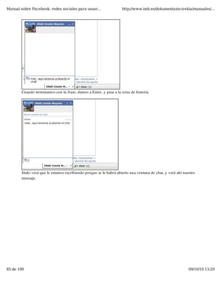 Manual sobre Facebook: redes sociales para usuar...                 http://www.imh.es/dokumentazio-irekia/manuales/...




        Cuando terminamos con la frase, damos a Enter, y pasa a la zona de historia




        Iñaki verá que le estamos escribiendo porque se le habrá abierto una ventana de chat, y verá ahí nuestro
        mensaje.




85 de 199                                                                                                   09/10/10 13:29
 