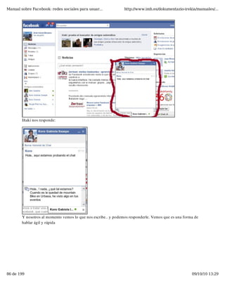 Manual sobre Facebook: redes sociales para usuar...             http://www.imh.es/dokumentazio-irekia/manuales/...




        Iñaki nos responde:




        Y nosotros al momento vemos lo que nos escribe.. y podemos responderle. Vemos que es una forma de
        hablar ágil y rápida




86 de 199                                                                                            09/10/10 13:29
 