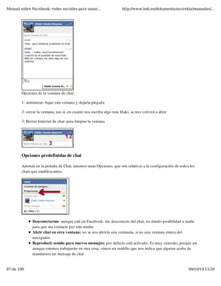 Manual sobre Facebook: redes sociales para usuar...                   http://www.imh.es/dokumentazio-irekia/manuales/...




        Opciones de la ventana de chat:

        1: minimizar: bajar esta ventana y dejarla plegada

        2: cerrar la ventana, eso sí, en cuanto nos escriba algo más Iñaki, se nos volverá a abrir

        3: Borrar historial de chat: para limpiar la ventana




        Opciones predefinidas de chat

        Además en la pestaña de Chat, tenemos unas Opciones, que son relativas a la configuración de todos los
        chats que establezcamos




              Desconectarme: aunque esté en Facebook, me desconecto del chat, no dando posibilidad a nadie
              para que me contacte por este medio
              Abrir chat en otra ventana: no se nos abriría una ventanita, si no una ventana entera del
              navegador
              Reproducir sonido para nuevos mensajes: por defecto está activado. Es muy cómodo, porque así
              aunque estemos trabajando en otra cosa, oímos un ruidillo que nos indica que alguien acaba de
              mandarnos un mensaje de chat


87 de 199                                                                                                 09/10/10 13:29
 