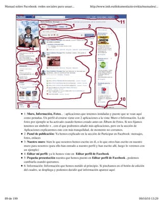 Manual sobre Facebook: redes sociales para usuar...                 http://www.imh.es/dokumentazio-irekia/manuales/...




              1: Muro, Información, Fotos... : aplicaciones que tenemos instaladas y puesto que se vean aquí
              como pestañas. Un perfil al crearse viene con 2 aplicaciones a la vista: Muro e Información. La de
              fotos por ejemplo se ha activado cuando hemos creado antes un Álbum de Fotos. Si nos fijamos
              tenemos un símbolo + , con el que podremos añadir más aplicaciones, pero en la sección de
              Aplicaciones explicaremos esto con más tranquilidad, de momento no corramos.
              2: Panel de publicación: Ya hemos explicado en la sección de Participar en Facebook: mensajes,
              fotos, enlaces
              3: Nuestro muro: bien lo que nosotros hemos escrito en él, o lo que otros han escrito en nuestro
              muro para nosotros (para ello han entrado a nuestro perfil y han escrito allí, luego lo veremos con
              un ejemplo)
              4: Editar mi perfil: ya lo hemos visto en  Editar perfil de Facebook
              5: Pequeña presentación nuestra que hemos puesto en Editar perfil de Facebook , podemos
              cambiarla cuando queramos.
              6: Información: Información que hemos metido al principio. Si pinchamos en el botón de edición
              del cuadro, se despliega y podemos decidir qué información aparece aquí:




89 de 199                                                                                                   09/10/10 13:29
 