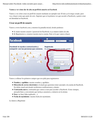 Manual sobre Facebook: redes sociales para usuar...                http://www.imh.es/dokumentazio-irekia/manuales/...


        Vamos a ver cómo dar de alta un perfil de usuario en Facebook

        Vamos a ver cómo crear un perfil de usuario mediante un ejemplo real. El mio ya lo tengo creado, pero
        voy a hacer como que parto de cero. Suponer que es la primera vez que accedo a Facebook y quiero crear
        mi identidad en Facebook.

        Crear un perfil de usuario

        Vamos a www.facebook.com y tenemos la pantalla inicial, donde podemos

              1: meter nuestro usuario / password de Facebook si ya estamos dados de alta
              2: Registrarnos y crearnos nuestra nueva cuenta. Esto es lo que vamos a hacer.




        Vamos a rellenar los primeros campos que nos pide para registrarnos:

              Nombre y apellidos: nuestro nombre y apellidos.
              Dirección de correo electrónico: el email que queremos tener asociado a la cuenta de Facebook.
              En dicho email será donde recibiremos notificaciones y demás..
              Contraseña nueva: contraseña que vamos a usar para acceder a Facebook. Como siempre,
              pensarla bien y conveniente que incluya caracteres y números en la misma
              Sexo: no hace falta explicarlo.. ;)
              Fecha de nacimiento: nuestra fecha de nacimiento. 

        Le damos a Regístrate:




9 de 199                                                                                                09/10/10 13:29
 