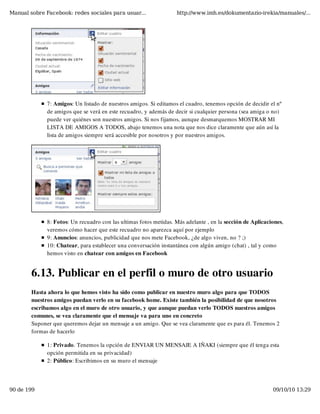Manual sobre Facebook: redes sociales para usuar...                http://www.imh.es/dokumentazio-irekia/manuales/...




              7: Amigos: Un listado de nuestros amigos. Si editamos el cuadro, tenemos opción de decidir el nº
              de amigos que se verá en este recuadro, y además de decir si cualquier persona (sea amiga o no)
              puede ver quiénes son nuestros amigos. Si nos fijamos, aunque desmarquemos MOSTRAR MI
              LISTA DE AMIGOS A TODOS, abajo tenemos una nota que nos dice claramente que aún así la
              lista de amigos siempre será accesible por nosotros y por nuestros amigos. 




              8: Fotos: Un recuadro con las ultimas fotos metidas. Más adelante , en la sección de Aplicaciones,
              veremos cómo hacer que este recuadro no aparezca aquí por ejemplo
              9: Anuncios: anuncios, publicidad que nos mete Facebook, ¿de algo viven, no ? ;)
              10: Chatear, para establecer una conversación instantánea con algún amigo (chat) , tal y como
              hemos visto en chatear con amigos en Facebook


        6.13. Publicar en el perfil o muro de otro usuario
        Hasta ahora lo que hemos visto ha sido como publicar en nuestro muro algo para que TODOS
        nuestros amigos puedan verlo en su facebook home. Existe también la posibilidad de que nosotros
        escribamos algo en el muro de otro usuario, y que aunque puedan verlo TODOS nuestros amigos
        comunes, se vea claramente que el mensaje va para uno en concreto
        Suponer que queremos dejar un mensaje a un amigo. Que se vea claramente que es para él. Tenemos 2
        formas de hacerlo

              1: Privado. Tenemos la opción de ENVIAR UN MENSAJE A IÑAKI (siempre que él tenga esta
              opción permitida en su privacidad)
              2: Público: Escribimos en su muro el mensaje




90 de 199                                                                                                  09/10/10 13:29
 