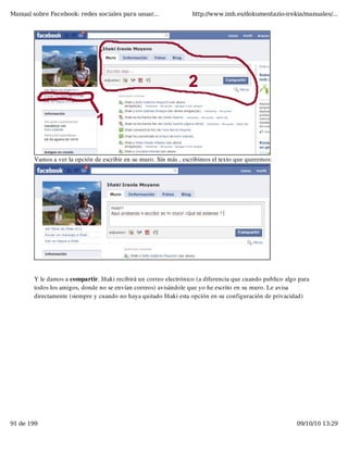 Manual sobre Facebook: redes sociales para usuar...                http://www.imh.es/dokumentazio-irekia/manuales/...




        Vamos a ver la opción de escribir en su muro. Sin más , escribimos el texto que queremos:




        Y le damos a compartir. Iñaki recibirá un correo electrónico (a diferencia que cuando publico algo para
        todos los amigos, donde no se envían correos) avisándole que yo he escrito en su muro. Le avisa
        directamente (siempre y cuando no haya quitado Iñaki esta opción en su configuración de privacidad)




91 de 199                                                                                                 09/10/10 13:29
 