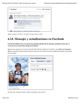 Manual sobre Facebook: redes sociales para usuar...                 http://www.imh.es/dokumentazio-irekia/manuales/...




        Jugar un poco con esto y ver qué es lo que ocurre, ¿vale?


        6.14. Mensajes y actualizaciones en Facebook
        Facebook también ofrece al usuario una pequeña plataforma de mensajes, podríamos decir que es
        como un correo electrónico propio de Facebook

        Suponer que alguien me envía un mensaje. Para ello ha entrado en mi perfil, y da a Enviar un mensaje a
        Koro (esta opción la tiene porque tengo yo puesto en mis opciones de privacidad que puedan contactarme
        de este modo)




        Se abre una ventanita, donde  escribe el mensaje y da a enviar:


93 de 199                                                                                               09/10/10 13:29
 