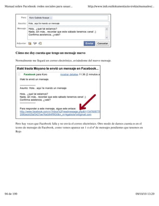 Manual sobre Facebook: redes sociales para usuar...               http://www.imh.es/dokumentazio-irekia/manuales/...




        Cómo me doy cuenta que tengo un mensaje nuevo

        Normalmente me llegará un correo electrónico, avisándome del nuevo mensaje.




        Pero hay veces que Facebook falla y no envía el correo electrónico. Otro modo de darnos cuenta es en el
        icono de mensajes de Facebook, como vemos aparece un 1 o el nº de mensajes pendientes que tenemos en
        Rojo




94 de 199                                                                                                09/10/10 13:29
 
