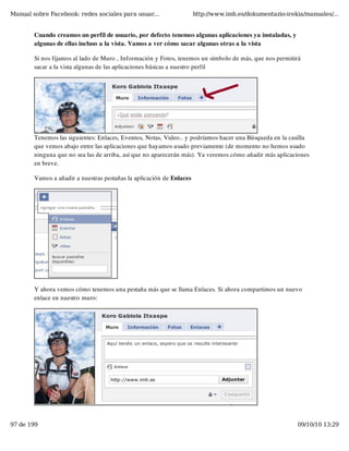 Manual sobre Facebook: redes sociales para usuar...                   http://www.imh.es/dokumentazio-irekia/manuales/...


        Cuando creamos un perfil de usuario, por defecto tenemos algunas aplicaciones ya instaladas, y
        algunas de ellas incluso a la vista. Vamos a ver cómo sacar algunas otras a la vista

        Si nos fijamos al lado de Muro , Información y Fotos, tenemos un símbolo de más, que nos permitirá
        sacar a la vista algunas de las aplicaciones básicas a nuestro perfil




        Tenemos las siguientes: Enlaces, Eventos, Notas, Video.. y podríamos hacer una Búsqueda en la casilla
        que vemos abajo entre las aplicaciones que hayamos usado previamente (de momento no hemos usado
        ninguna que no sea las de arriba, así que no aparecerán más). Ya veremos cómo añadir más aplicaciones
        en breve.

        Vamos a añadir a nuestras pestañas la aplicación de Enlaces




        Y ahora vemos cómo tenemos una pestaña más que se llama Enlaces. Si ahora compartimos un nuevo
        enlace en nuestro muro:




97 de 199                                                                                                09/10/10 13:29
 