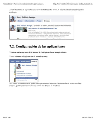 Manual sobre Facebook: redes sociales para usuar...               http://www.imh.es/dokumentazio-irekia/manuales/...


        Automáticamente en la pestaña de Enlaces se añadirá dicho enlace. Y así con cada enlace que vayamos
        poniendo.




        7.2. Configuración de las aplicaciones
        Vamos a ver las opciones de la sección de Configuración de las aplicaciones.

        Vamos a Cuenta: Configuración de las aplicaciones:




        Ahí vemos un listado con las aplicaciones que tenemos instaladas. Nosotros aún no hemos instalado
        ninguna, por lo que estas son las que vienen por defecto en Facebook




98 de 199                                                                                                   09/10/10 13:29
 