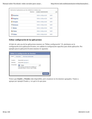 Manual sobre Facebook: redes sociales para usuar...                 http://www.imh.es/dokumentazio-irekia/manuales/...




        Editar configuración de las aplicaciones

        Al lado de cada una de las aplicaciones tenemos un "Editar configuración". Si  pinchamos en la
        configuración de la aplicación Eventos, nos saldrán la configuración especifica para dicha aplicación. Por
        ejemplo para la aplicación Eventos tenemos lo siguiente:




        Vemos que Cuadro y Pestaña están disponibles, pero al parecer no los tenemos agregados. Vamos a
        agregar por ejemplo Cuadro y ver qué es lo que pasa:




99 de 199                                                                                                   09/10/10 13:29
 