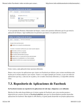 Manual sobre Facebook: redes sociales para usuar...                 http://www.imh.es/dokumentazio-irekia/manuales/...




        Y en la pestaña de Permisos Adicionales de Grupos, vemos otros permisos diferentes que los que tenía la
        aplicación de Enlaces. Aquí establecemos los permisos que damos a la aplicación en concreto.




        Como vemos, cada aplicación tiene opciones diferentes.

        Hemos visto un poco las aplicaciones que vienen con Facebook por defecto, pero existen muchísimas más
        hechas por la misma empresa o por usuario. Vamos a ver algún ejemplo por encima, ya que son miles las
        aplicaciones que hay y cada una de su padre y de su madre (funcionan diferente) y es imposible cubrirlas
        todas.


        7.3. Repositorio de Aplicaciones de Facebook
        En Facebook tenemos un repositorio de aplicaciones de todo tipo y dispuestas a ser utilizadas

        Muchas de ellas están desarrolladas por el mismo equipo de Facebook, pero otras muchas puestas a
        disposición por usuarios (Existe un Facebook platform, para que los desarrolladores puedan desarrollar
        aplicaciones de facebook. Han dejado la API abierta y la gente puede desarrollar sus propias aplicaciones.


102 de 199                                                                                                  09/10/10 13:29
 