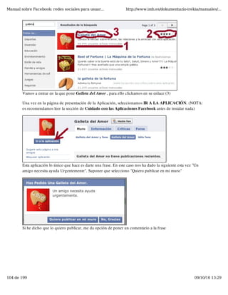 Manual sobre Facebook: redes sociales para usuar...                  http://www.imh.es/dokumentazio-irekia/manuales/...




        Vamos a entrar en la que pone Galleta del Amor , para ello clickamos en su enlace (3)

        Una vez en la página de presentación de la Aplicación, seleccionamos IR A LA APLICACIÓN. (NOTA:
        os recomendamos leer la sección de Cuidado con las Aplicaciones Facebook antes de instalar nada)




        Esta aplicación lo único que hace es darte una frase. En este caso nos ha dado la siguiente esta vez "Un
        amigo necesita ayuda Urgentemente". Suponer que selecciono "Quiero publicar en mi muro"




        Si he dicho que lo quiero publicar, me da opción de poner un comentario a la frase




104 de 199                                                                                                   09/10/10 13:29
 