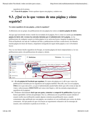 Manual sobre Facebook: redes sociales para usuar...                 http://www.imh.es/dokumentazio-irekia/manuales/...


              seguidores de la misma. 
              5: Fans de la página: Vemos quiénes siguen esta página y cuántos son.


        9.3. ¿Qué es lo que vemos de una página y cómo
        seguirla?
        Ya somos seguidores de una página, ¿cómo la seguimos?

        A diferencia con un grupo, las publicaciones de una página las vemos en nuestra página de inicio.

        Así que aquí será donde iremos viendo las novedades de la página. Eso si, tener en cuenta que en nuestra
        página de inicio sólo veremos las entradas iniciadas por el administrador de la página, no las
        publicaciones de cualquier usuario en dicha página (si no sería una locura: imaginar la página de Coca
        Cola en Facebook con más de 5 millones de Fans y publicaciones de Fans a todas horas, nos llenaría
        nuestra página de inicio de basura y dejaríamos enseguida de seguir dicha página o nos volveríamos
        locos)

        Una vez nos hemos hecho seguidores de Itxaspe, en nuestra página de inicio empezaríamos a ver sus
        publicaciones junto a las publicaciones de amigos y demás.




              1: Ir a la página de Facebook que seguimos. Si vamos ala página en sí, allí si que vemos las
              publicaciones iniciadas por los seguidores de la página también. Para ello, una vez en la página,
              Filtros (si es que está activo, ya que el administrador puede haber dicho que sólo exista un tipo de
              vista) y seleccionamos SOLO FANS (así vemos más limpio y sólo las entradas empezadas por
              seguidores de la página)
              2: Podemos directamente decir que nos gusta, comentar o compartir la publicación al igual que
              hemos aprendido a la hora de participar. Eso sí, a diferencia con un perfil de usuario (donde el
              usuario recibe una notificación cuando alguien comenta una publicación suya), cuando
              comentamos algo publicado por una página, sus creadores no son notificados por correo de dicho
              comentario. Así que puede ser que si no hacen un seguimiento exhaustivo de los mensajes de
              usuario, este comentario se pierda en el olvido... ;(



120 de 199                                                                                                   09/10/10 13:29
 