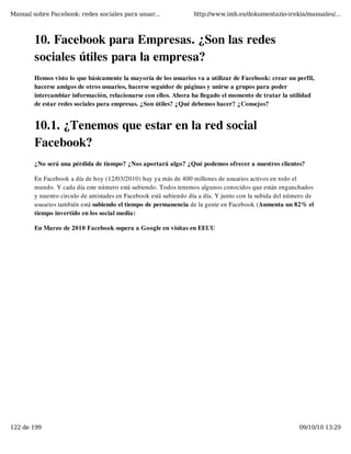 Manual sobre Facebook: redes sociales para usuar...               http://www.imh.es/dokumentazio-irekia/manuales/...



        10. Facebook para Empresas. ¿Son las redes
        sociales útiles para la empresa?
        Hemos visto lo que básicamente la mayoría de los usuarios va a utilizar de Facebook: crear un perfil,
        hacerse amigos de otros usuarios, hacerse seguidor de páginas y unirse a grupos para poder
        intercambiar información, relacionarse con ellos. Ahora ha llegado el momento de tratar la utilidad
        de estar redes sociales para empresas. ¿Son útiles? ¿Qué debemos hacer? ¿Consejos?


        10.1. ¿Tenemos que estar en la red social
        Facebook?
        ¿No será una pérdida de tiempo? ¿Nos aportará algo? ¿Qué podemos ofrecer a nuestros clientes?

        En Facebook a día de hoy (12/03/2010) hay ya más de 400 millones de usuarios activos en todo el
        mundo. Y cada día este número está subiendo. Todos tenemos algunos conocidos que están enganchados
        y nuestro circulo de amistades en Facebook está subiendo día a día. Y junto con la subida del número de
        usuarios también está subiendo el tiempo de permanencia de la gente en Facebook (Aumenta un 82% el
        tiempo invertido en los social media)

        En Marzo de 2010 Facebook supera a Google en visitas en EEUU




122 de 199                                                                                               09/10/10 13:29
 