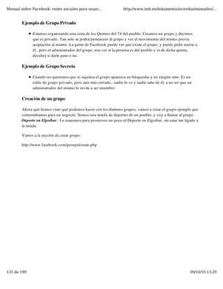 Manual sobre Facebook: redes sociales para usuar...                 http://www.imh.es/dokumentazio-irekia/manuales/...


        Ejemplo de Grupo Privado

              Estamos organizando una cena de los Quintos del 74 del pueblo. Creamos un grupo y decimos
              que es privado. Tan solo se podrá pertenecer al grupo y ver el movimiento del mismo previa
              aceptación al mismo. La gente de Facebook puede ver que existe el grupo, y puede pedir unirse a
              él.. pero el administrador del grupo, tras ver si la persona es del pueblo y es de dicha quinta,
              decidirá si darle paso o no.

        Ejemplo de Grupo Secreto

              Cuando no queremos que ni siquiera el grupo aparezca en búsquedas y en ningún sitio. Es un
              estilo de grupo privado, pero aún más cerrado.. nadie lo ve y nadie sabe de él, a no ser que un
              administrador del mismo lo invite a ser miembro

        Creación de un grupo

        Ahora que hemos visto qué podemos hacer con los distintos grupos, vamos a crear el grupo ejemplo que
        comentábamos para un negocio. Somos una tienda de deportes de un pueblo, y voy a llamar al grupo
        Deporte en Elgoibar . Lo usaremos para promover un poco el Deporte en Elgoibar, sin estar tan ligado a
        la tienda

        Vamos a la sección de crear grupo:

        http://www.facebook.com/groups/create.php




131 de 199                                                                                                  09/10/10 13:29
 