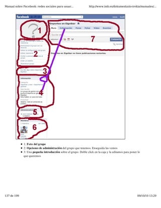 Manual sobre Facebook: redes sociales para usuar...               http://www.imh.es/dokumentazio-irekia/manuales/...




              1: Foto del grupo
              2: Opciones de administración del grupo que tenemos. Enseguida las vemos
              3: Una pequeña introducción sobre el grupo. Doble click en la caja y la editamos para poner lo
              que queremos




137 de 199                                                                                               09/10/10 13:29
 