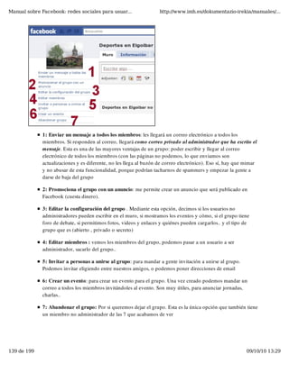 Manual sobre Facebook: redes sociales para usuar...                 http://www.imh.es/dokumentazio-irekia/manuales/...




              1: Enviar un mensaje a todos los miembros: les llegará un correo electrónico a todos los
              miembros. Si responden al correo, llegará como correo privado al administrador que ha escrito el
              mensaje. Esta es una de las mayores ventajas de un grupo: poder escribir y llegar al correo
              electrónico de todos los miembros (con las páginas no podemos, lo que enviamos son
              actualizaciones y es diferente, no les llega al buzón de correo electrónico). Eso sí, hay que mimar
              y no abusar de esta funcionalidad, porque podrían tacharnos de spammers y empezar la gente a
              darse de baja del grupo

              2: Promociona el grupo con un anuncio: me permite crear un anuncio que será publicado en
              Facebook (cuesta dinero).

              3: Editar la configuración del grupo . Mediante esta opción, decimos si los usuarios no
              administradores pueden escribir en el muro, si mostramos los eventos y cómo, si el grupo tiene
              foro de debate, si permitimos fotos, videos y enlaces y quiénes pueden cargarlos.. y el tipo de
              grupo que es (abierto , privado o secreto)

              4: Editar miembros : vemos los miembros del grupo, podemos pasar a un usuario a ser
              administrador, sacarlo del grupo..

              5: Invitar a personas a unirse al grupo: para mandar a gente invitación a unirse al grupo.
              Podemos invitar eligiendo entre nuestros amigos, o podemos poner direcciones de email

              6: Crear un evento: para crear un evento para el grupo. Una vez creado podemos mandar un
              correo a todos los miembros invitándoles al evento. Son muy útiles, para anunciar jornadas,
              charlas..

              7: Abandonar el grupo: Por si queremos dejar el grupo. Esta es la única opción que también tiene
              un miembro no administrador de las 7 que acabamos de ver




139 de 199                                                                                                  09/10/10 13:29
 