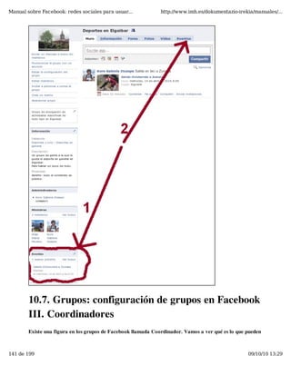 Manual sobre Facebook: redes sociales para usuar...            http://www.imh.es/dokumentazio-irekia/manuales/...




        10.7. Grupos: configuración de grupos en Facebook
        III. Coordinadores
        Existe una figura en los grupos de Facebook llamada Coordinador. Vamos a ver qué es lo que pueden



141 de 199                                                                                         09/10/10 13:29
 