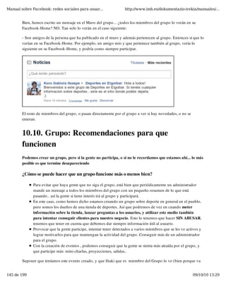 Manual sobre Facebook: redes sociales para usuar...                 http://www.imh.es/dokumentazio-irekia/manuales/...


        Bien, hemos escrito un mensaje en el Muro del grupo... ¿todos los miembros del grupo lo verán en su
        Facebook-Home? NO. Tan solo lo verán en el caso siguiente:

        - Son amigos de la persona que ha publicado en el muro y además pertenecen al grupo. Entonces sí que lo
        verían en su Facebook-Home. Por ejemplo, un amigo mio y que pertenece también al grupo, vería lo
        siguiente en su Facebook-Home, y podría como siempre participar.




        El resto de miembros del grupo, o pasan directamente por el grupo a ver si hay novedades, o no se
        enteran.


        10.10. Grupo: Recomendaciones para que
        funcionen
        Podemos crear un grupo, pero si la gente no participa, o si no le recordamos que estamos ahí... lo más
        posible es que termine desapareciendo

        ¿Cómo se puede hacer que un grupo funcione más o menos bien?

              Para evitar que haya gente que no siga el grupo, está bien que periódicamente un administrador
              mande un mensaje a todos los miembros del grupo con un pequeño resumen de lo que está
              pasando.. así la gente si tiene interés irá al grupo y participará.
              En este caso, como hemos dicho estamos creando un grupo sobre deporte en general en el pueblo,
              pero somos los dueños de una tienda de deportes. Así que podremos de vez en cuando meter
              información sobre la tienda, lanzar preguntas a los usuarios, y utilizar este medio también
              para intentar conseguir clientes para nuestro negocio. Esto lo tenemos que hacer SIN ABUSAR,
              tenemos que tener en cuenta que debemos dar siempre información útil al usuario.
              Provocar que la gente participe, intentar tener detectados a varios miembros que se les ve activos y
              lograr motivarlos para que mantengan la actividad del grupo. Conseguir más de un administrador
              para el grupo.
              Con la creación de eventos , podemos conseguir que la gente se sienta más atraída por el grupo, y
              que participe más: mini-charlas, proyecciones, salidas.. 

        Suponer que teníamos este evento creado, y que Iñaki que es  miembro del Grupo lo ve (bien porque va


145 de 199                                                                                                  09/10/10 13:29
 