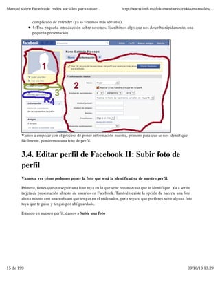 Manual sobre Facebook: redes sociales para usuar...                 http://www.imh.es/dokumentazio-irekia/manuales/...


              complicado de entender (ya lo veremos más adelante).
              4: Una pequeña introducción sobre nosotros. Escribimos algo que nos describa rápidamente, una
              pequeña presentación




        Vamos a empezar con el proceso de poner información nuestra, primero para que se nos identifique
        fácilmente, pondremos una foto de perfil.


        3.4. Editar perfil de Facebook II: Subir foto de
        perfil
        Vamos a ver cómo podemos poner la foto que será la identificativa de nuestro perfil.

        Primero, tienes que conseguir una foto tuya en la que se te reconozca o que te identifique. Va a ser tu
        tarjeta de presentación al resto de usuarios en Facebook. También existe la opción de hacerte una foto
        ahora mismo con una webcam que tengas en el ordenador, pero seguro que prefieres subir alguna foto
        tuya que te guste y tengas por ahí guardada.

        Estando en nuestro perfil, damos a Subir una foto




15 de 199                                                                                                   09/10/10 13:29
 