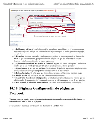 Manual sobre Facebook: redes sociales para usuar...                http://www.imh.es/dokumentazio-irekia/manuales/...




              1: Publica esta página: al crearla hemos dicho que aún no sea pública... en el momento que ya
              queramos empezar a trabajar con ella y conseguir seguidores para la misma, pondremos que ya
              sea pública.
              2: Hazte Fan: Aunque seamos los creadores de una página, no tenemos por qué ser Fan de ella.
              Quizá sí que sea conveniente, porque así nuestros amigos ven que nos hemos hecho fan de
              Itxaspe, y así ellos también quizá se hagan seguidores.
              3: Aplicaciones que vienen por defecto al crear una página. Por ser de la categoría Tienda, estas
              son las que se han puesto por defecto. Podemos quitar algunas de ellas si queremos.
              4: Configuración de la vista por defecto. Configuración de qué es lo que ven los seguidores en el
              muro y de qué es lo que pueden publicar los seguidores en él. Lo veremos.
              5: Foto de la página. Se sube igual que hemos hecho con un perfil personal o con un grupo.
              6: Editar página: opciones de la página. Lo trataremos ampliamente
              7: Añadir a los favoritos de mi página: Esta opción también la tendrá cualquier persona que sea
              administrador de una página. Así conseguiría poner en su página que esta es una de sus favoritas. 
              8: Una pequeña introducción sobre la tienda: clickamos dentro y escribimos directamente.


        10.13. Páginas: Configuración de página en
        Facebook
        Vamos a empezar a meter unos cuántos datos, empezaremos por algo relativamente fácil y que ya
        sabemos hacer: subir la foto de la página

        Si nos ponemos encima del interrogante, nos da opción de Cambiar Foto




150 de 199                                                                                                09/10/10 13:29
 