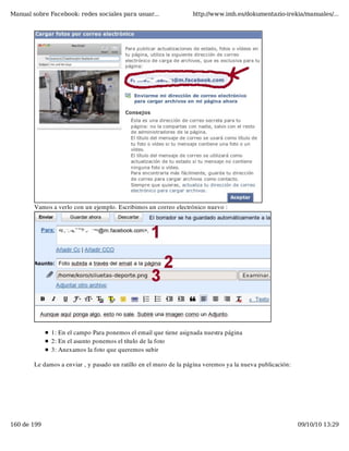 Manual sobre Facebook: redes sociales para usuar...                http://www.imh.es/dokumentazio-irekia/manuales/...




        Vamos a verlo con un ejemplo. Escribimos un correo electrónico nuevo :




              1: En el campo Para ponemos el email que tiene asignada nuestra página
              2: En el asunto ponemos el título de la foto
              3: Anexamos la foto que queremos subir

        Le damos a enviar , y pasado un ratillo en el muro de la página veremos ya la nueva publicación:




160 de 199                                                                                                 09/10/10 13:29
 