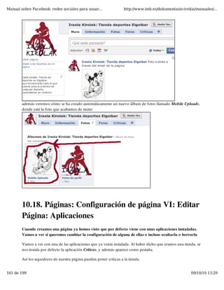Manual sobre Facebook: redes sociales para usuar...                  http://www.imh.es/dokumentazio-irekia/manuales/...




        además veremos cómo se ha creado automáticamente un nuevo álbum de fotos llamado Mobile Uploads,
        donde está la foto que acabamos de meter




        10.18. Páginas: Configuración de página VI: Editar
        Página: Aplicaciones
        Cuando creamos una página ya hemos visto que por defecto viene con unas aplicaciones instaladas.
        Vamos a ver si queremos cambiar la configuración de alguna de ellas o incluso ocultarla o borrarla

        Vamos a ver con una de las aplicaciones que ya venía instalada. Al haber dicho que eramos una tienda, se
        nos instala por defecto la aplicación Críticas, y además aparece como pestaña.

        Así los seguidores de nuestra página pueden poner críticas a la tienda.


161 de 199                                                                                                09/10/10 13:29
 